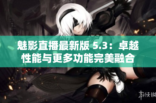魅影直播最新版 5.3：卓越性能与更多功能完美融合