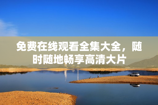免费在线观看全集大全，随时随地畅享高清大片