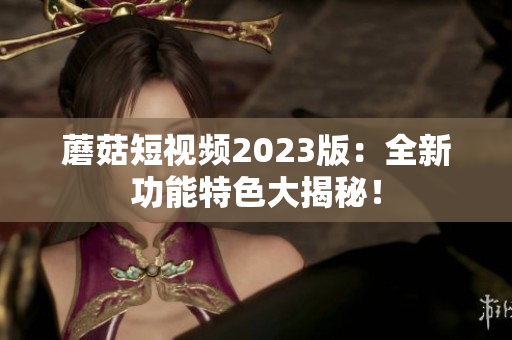 蘑菇短视频2023版：全新功能特色大揭秘！