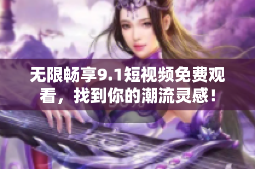 无限畅享9.1短视频免费观看，找到你的潮流灵感！