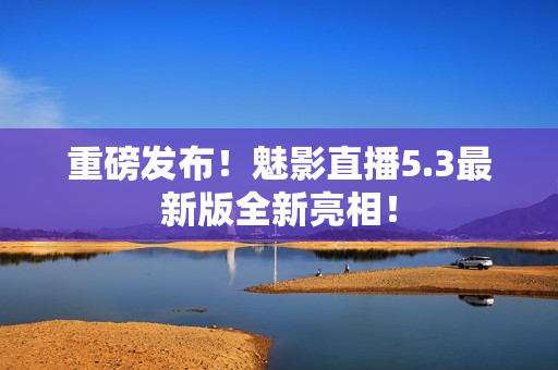 重磅发布！魅影直播5.3最新版全新亮相！