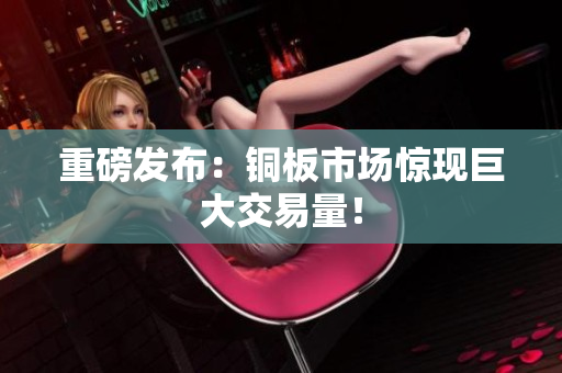 重磅发布：铜板市场惊现巨大交易量！