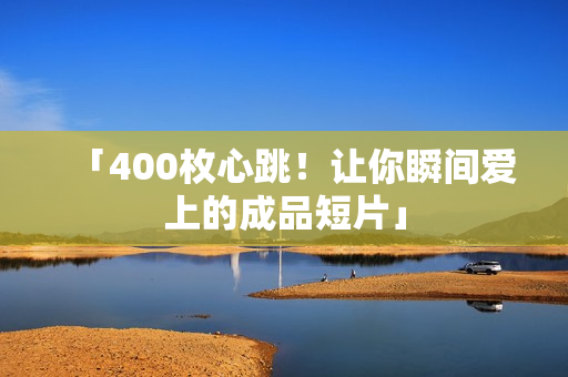 「400枚心跳！让你瞬间爱上的成品短片」