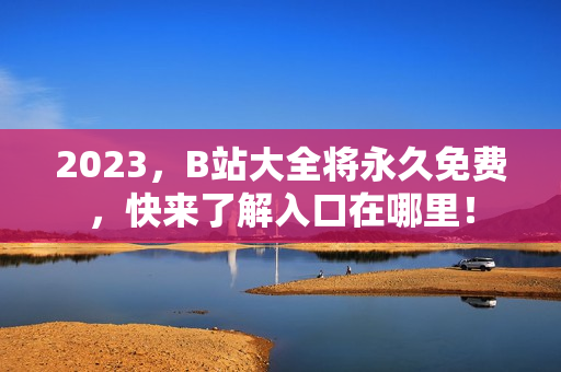 2023，B站大全将永久免费，快来了解入口在哪里！