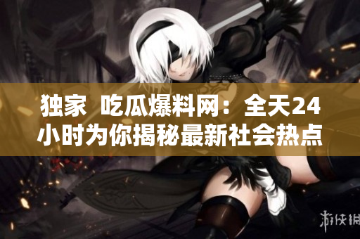 独家  吃瓜爆料网：全天24小时为你揭秘最新社会热点！