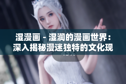 湿漫画 - 湿润的漫画世界：深入揭秘漫迷独特的文化现象