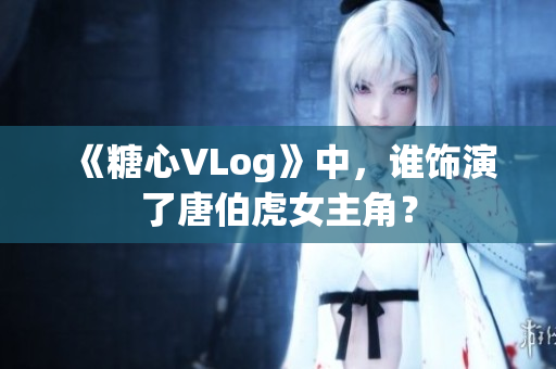 《糖心VLog》中，谁饰演了唐伯虎女主角？