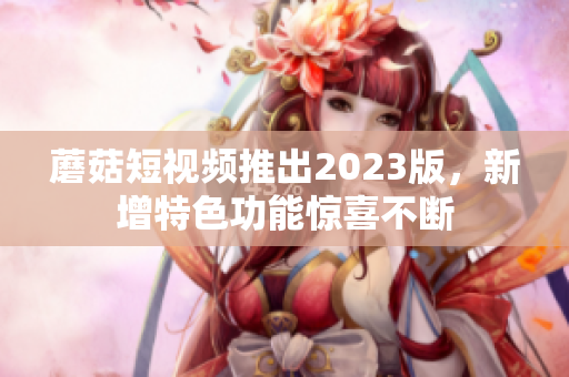 蘑菇短视频推出2023版，新增特色功能惊喜不断