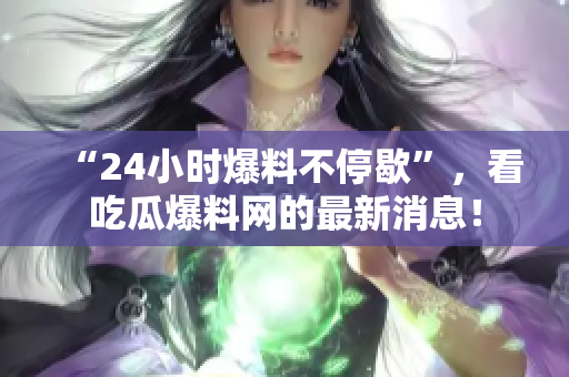 “24小时爆料不停歇”，看吃瓜爆料网的最新消息！