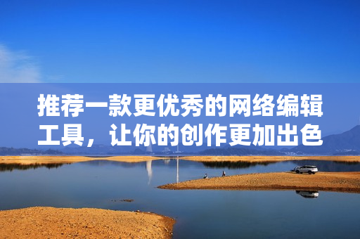推荐一款更优秀的网络编辑工具，让你的创作更加出色