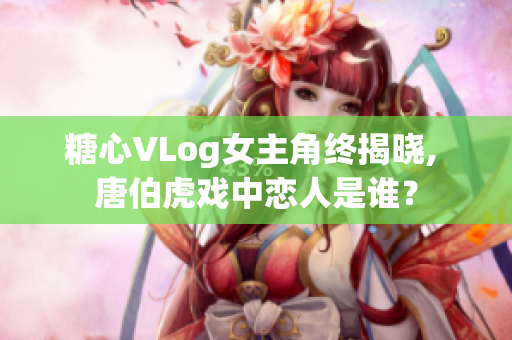 糖心VLog女主角终揭晓, 唐伯虎戏中恋人是谁？