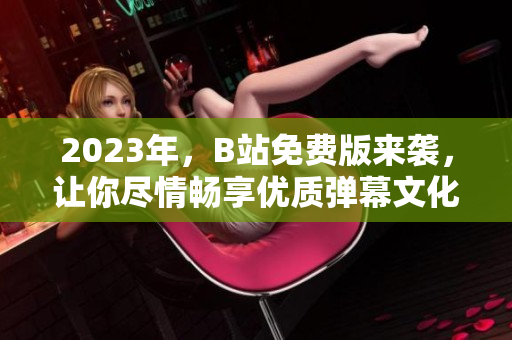 2023年，B站免费版来袭，让你尽情畅享优质弹幕文化！