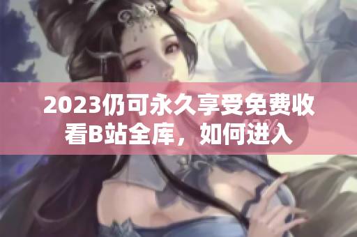 2023仍可永久享受免费收看B站全库，如何进入