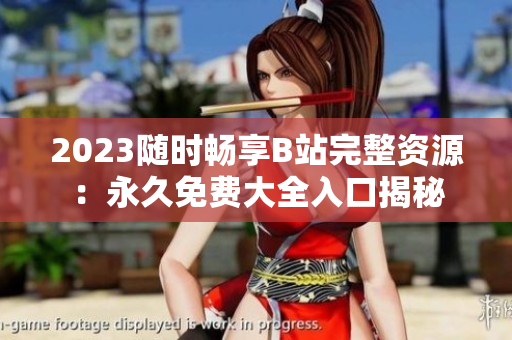 2023随时畅享B站完整资源：永久免费大全入口揭秘