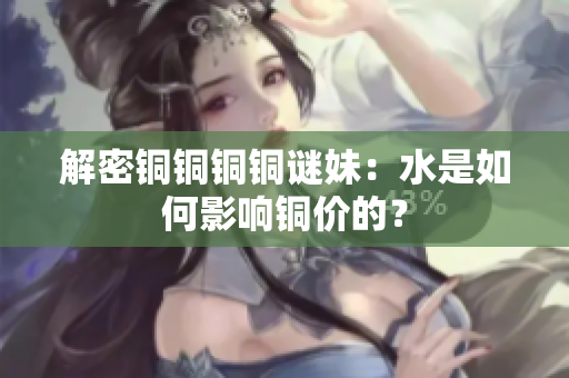 解密铜铜铜铜谜妹：水是如何影响铜价的？