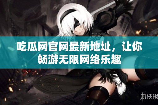 吃瓜网官网最新地址，让你畅游无限网络乐趣