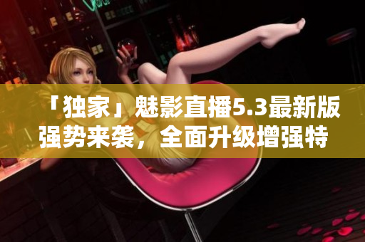 「独家」魅影直播5.3最新版强势来袭，全面升级增强特色功能
