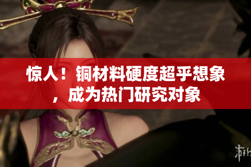 惊人！铜材料硬度超乎想象，成为热门研究对象
