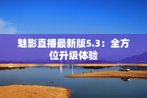 魅影直播最新版5.3：全方位升级体验