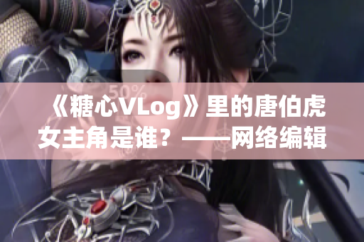 《糖心VLog》里的唐伯虎女主角是谁？——网络编辑深度解读