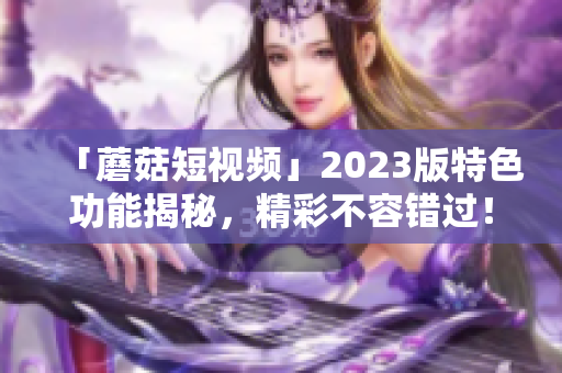 「蘑菇短视频」2023版特色功能揭秘，精彩不容错过！