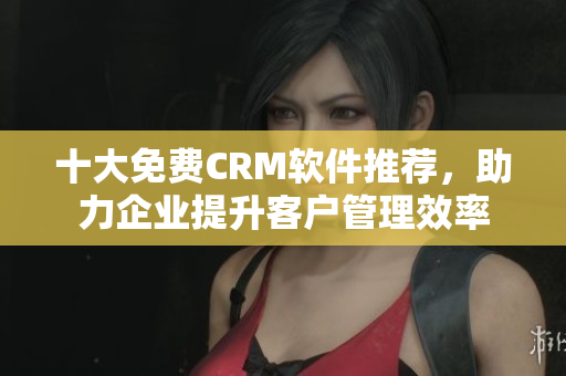 十大免费CRM软件推荐，助力企业提升客户管理效率