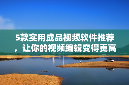 5款实用成品视频软件推荐，让你的视频编辑变得更高效