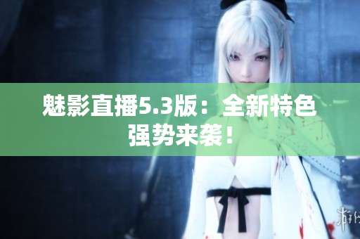 魅影直播5.3版：全新特色强势来袭！