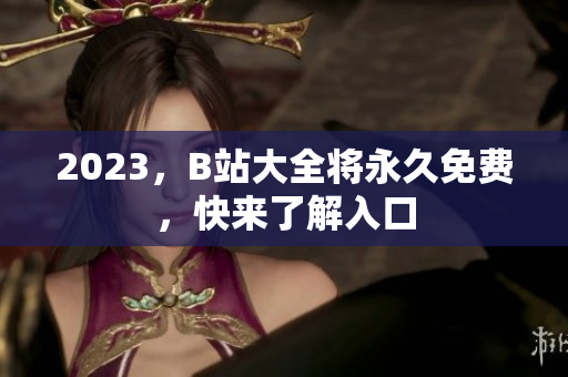2023，B站大全将永久免费，快来了解入口