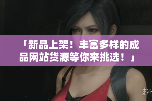 「新品上架！丰富多样的成品网站货源等你来挑选！」