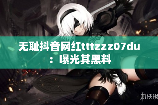 无耻抖音网红tttzzz07du：曝光其黑料