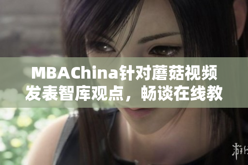 MBAChina针对蘑菇视频发表智库观点，畅谈在线教育前景