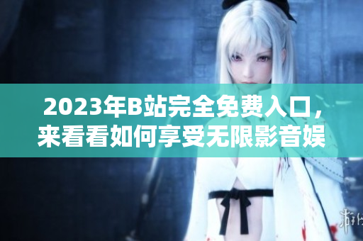 2023年B站完全免费入口，来看看如何享受无限影音娱乐！