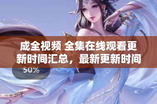 成全视频 全集在线观看更新时间汇总，最新更新时间一览，快来看！