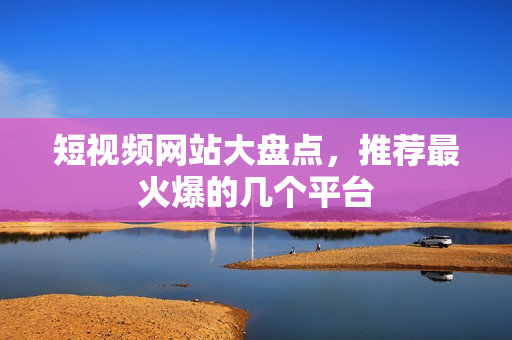 短视频网站大盘点，推荐最火爆的几个平台