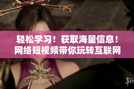 轻松学习！获取海量信息！网络短视频带你玩转互联网世界