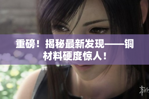 重磅！揭秘最新发现——铜材料硬度惊人！