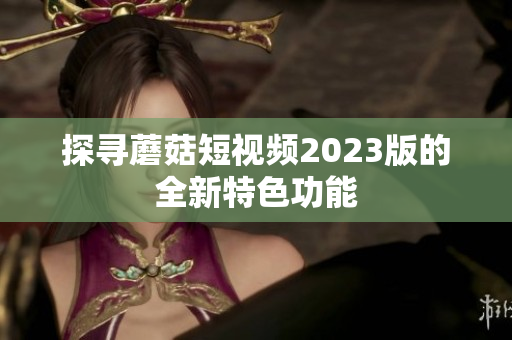 探寻蘑菇短视频2023版的全新特色功能