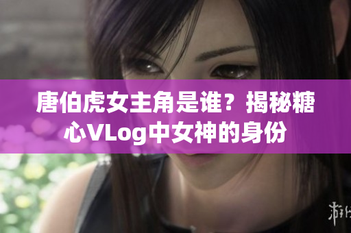 唐伯虎女主角是谁？揭秘糖心VLog中女神的身份
