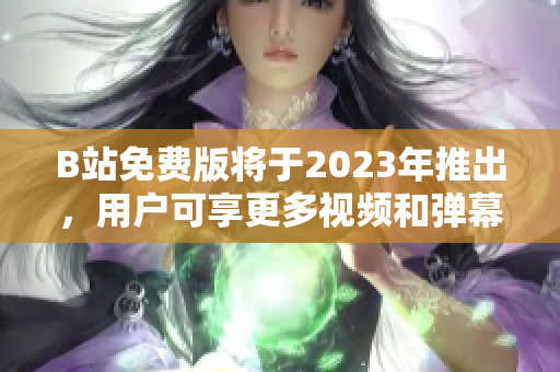 B站免费版将于2023年推出，用户可享更多视频和弹幕互动