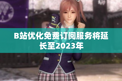 B站优化免费订阅服务将延长至2023年