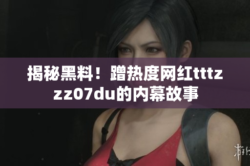 揭秘黑料！蹭热度网红tttzzz07du的内幕故事