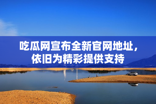 吃瓜网宣布全新官网地址，依旧为精彩提供支持