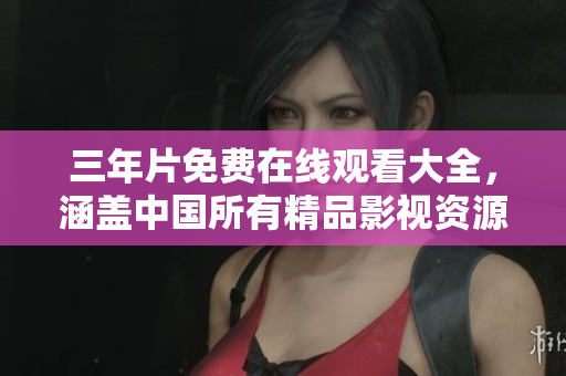 三年片免费在线观看大全，涵盖中国所有精品影视资源