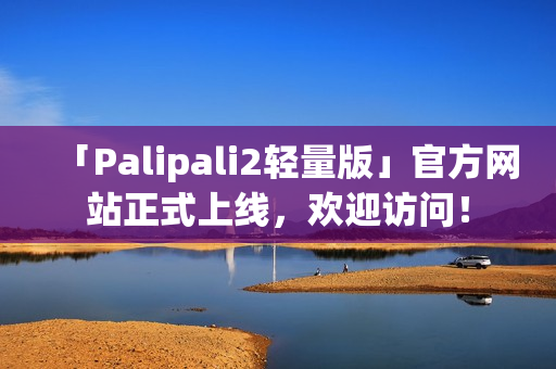 「Palipali2轻量版」官方网站正式上线，欢迎访问！