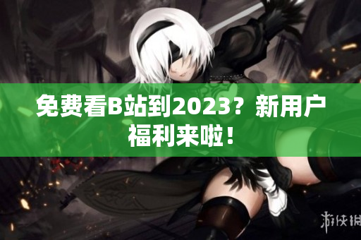 免费看B站到2023？新用户福利来啦！