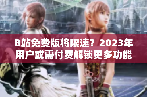 B站免费版将限速？2023年用户或需付费解锁更多功能