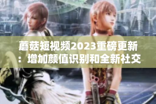 蘑菇短视频2023重磅更新：增加颜值识别和全新社交互动