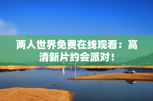 两人世界免费在线观看：高清新片约会派对！