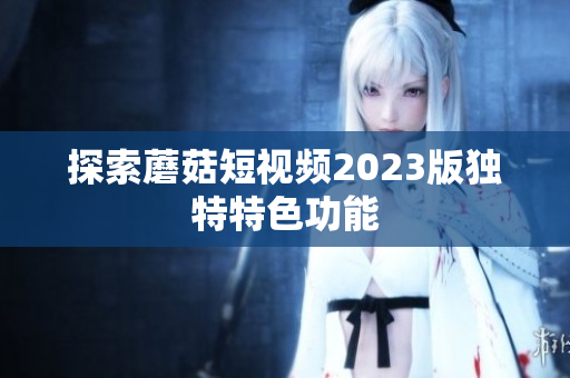 探索蘑菇短视频2023版独特特色功能